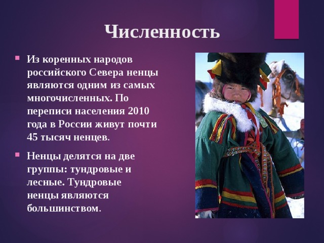 Численность Из коренных народов российского Севера ненцы являются одним из самых многочисленных. По переписи населения 2010 года в России живут почти 45 тысяч ненцев . Ненцы делятся на две группы: тундровые и лесные. Тундровые ненцы являются большинством .  