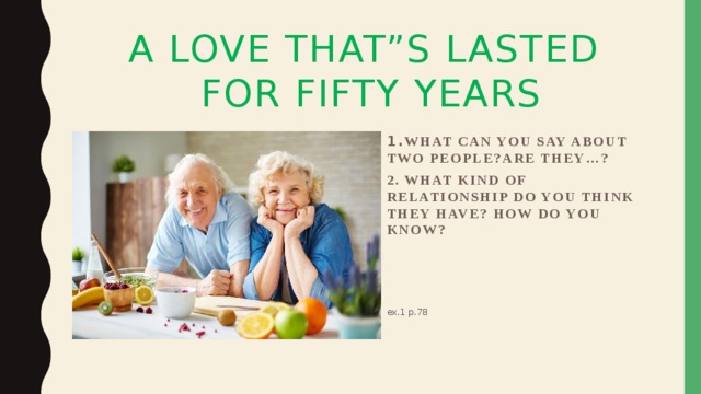 A Love that”S Lasted  for fifty years   1. What can you say about two people?Are they…? 2. What kind of relationship do you think they have? How do you know? ex.1 p.78 