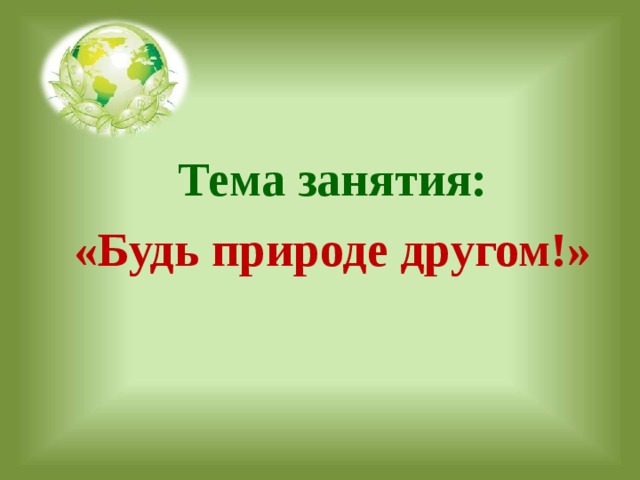  Тема занятия: «Будь природе другом!»   