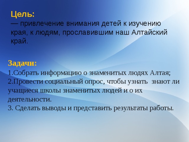 Цель: — привлечение внимания детей к изучению края, к людям, прославившим наш Алтайский край. Задачи: 1.Собрать информацию о знаменитых людях Алтая; 2.Провести социальный опрос, чтобы узнать знают ли учащиеся школы знаменитых людей и о их деятельности. 3. Сделать выводы и представить результаты работы. 