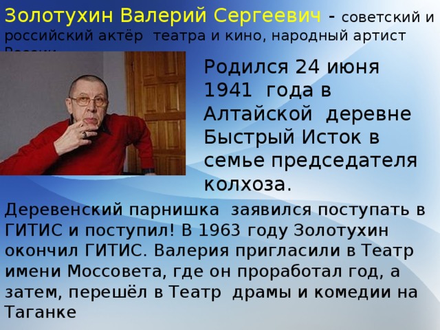 Золотухин Валерий Сергеевич - советский и российский актёр театра и кино, народный артист России. Родился 24 июня 1941 года в Алтайской деревне Быстрый Исток в семье председателя колхоза. Деревенский парнишка заявился поступать в ГИТИС и поступил! В 1963 году Золотухин окончил ГИТИС. Валерия пригласили в Театр имени Моссовета, где он проработал год, а затем, перешёл в Театр драмы и комедии на Таганке 