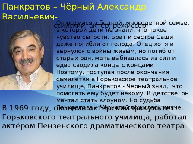 Панкратов – Чёрный Александр Васильевич- Советский и российский актёр, режиссёр. Он родился в бедной, многодетной семье, в которой дети не знали, что такое чувство сытости. Брат и сестра Саши даже погибли от голода. Отец хотя и вернулся с войны живым, но погиб от старых ран, мать выбивалась из сил и едва сводила концы с концами . Поэтому, поступая после окончания семилетки в Горьковское театральное училище, Панкратов - Чёрный знал, что помогать ему будет некому. В детстве он мечтал стать клоуном. Но судьба Панкратова – Чёрного сложилась иначе. В 1969 году, окончив актёрский факультет Горьковского театрального училища, работал актёром Пензенского драматического театра. 