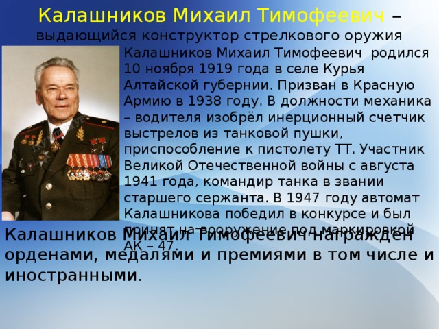 Калашников Михаил Тимофеевич – выдающийся конструктор стрелкового оружия Калашников Михаил Тимофеевич родился 10 ноября 1919 года в селе Курья Алтайской губернии. Призван в Красную Армию в 1938 году. В должности механика – водителя изобрёл инерционный счетчик выстрелов из танковой пушки, приспособление к пистолету ТТ. Участник Великой Отечественной войны с августа 1941 года, командир танка в звании старшего сержанта. В 1947 году автомат Калашникова победил в конкурсе и был принят на вооружение под маркировкой АК – 47. Калашников Михаил Тимофеевич награждён орденами, медалями и премиями в том числе и иностранными. 