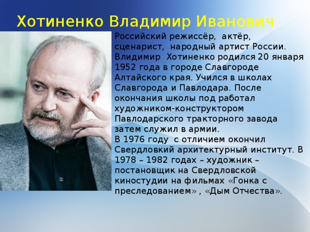 Хотиненко Владимир Иванович Российский режиссёр, актёр, сценарист, народный артист России. Влидимир Хотиненко родился 20 января 1952 года в городе Славгороде Алтайского края. Учился в школах Славгорода и Павлодара. После окончания школы под работал художником-конструктором Павлодарского тракторного завода затем служил в армии. В 1976 году с отличием окончил Свердловкий архитектурный институт. В 1978 – 1982 годах – художник – постановщик на Свердловской киностудии на фильмах «Гонка с преследованием» , «Дым Отчества». 