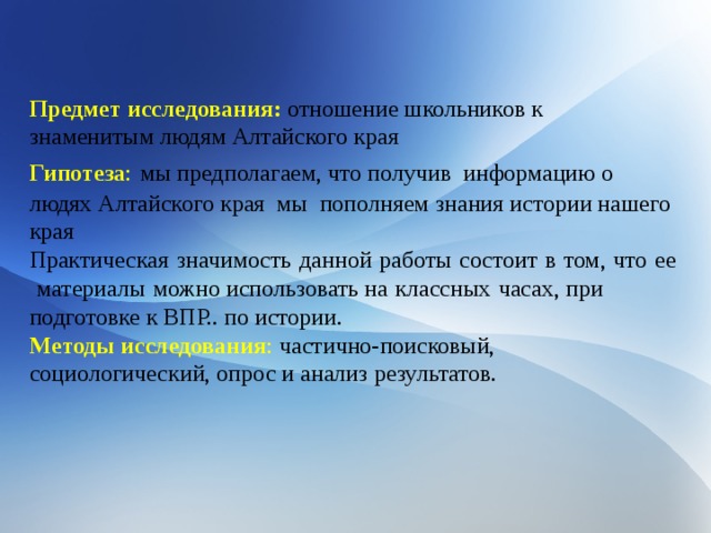 Предмет исследования:  отношение школьников к знаменитым людям Алтайского края Гипотеза :  мы предполагаем, что получив информацию о людях Алтайского края мы пополняем знания истории нашего края Практическая   значимость   данной   работы   состоит   в   том,   что   ее   материалы   можно использовать на   классных   часах, при подготовке к ВПР.. по истории. Методы исследования : частично-поисковый, социологический, опрос и анализ результатов. 