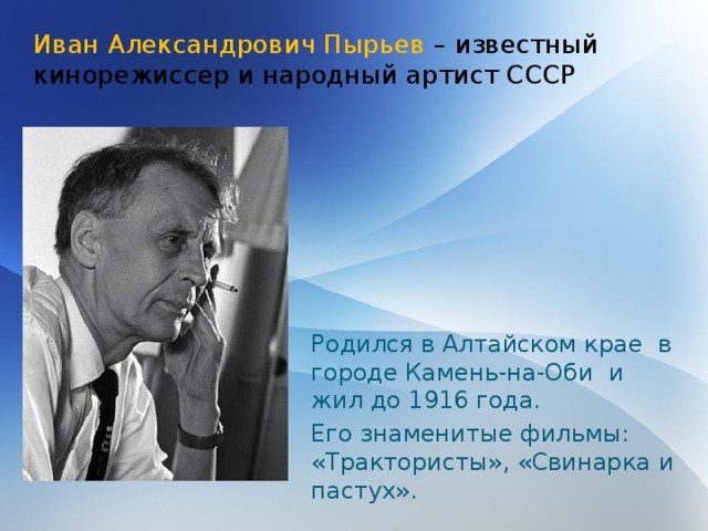 Иван Александрович Пырьев – известный кинорежиссер и народный артист СССР Родился в Алтайском крае в городе Камень-на-Оби и жил до 1916 года. Его знаменитые фильмы: «Трактористы», «Свинарка и пастух». 