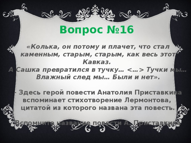 Вопрос №16 «Колька, он потому и плачет, что стал каменным, старым, старым, как весь этот Кавказ. А Сашка превратился в тучку…  Тучки мы… Влажный след мы… Были и нет».  - Здесь герой повести Анатолия Приставкина вспоминает стихотворение Лермонтова, цитатой из которого названа эта повесть.  Вспомните название повести А. Приставкина 