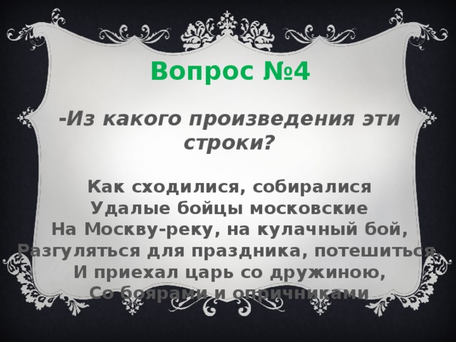 Вопрос №4 - Из какого произведения эти строки?  Как сходилися, собиралися Удалые бойцы московские На Москву-реку, на кулачный бой, Разгуляться для праздника, потешиться. И приехал царь со дружиною, Со боярами и опричниками   