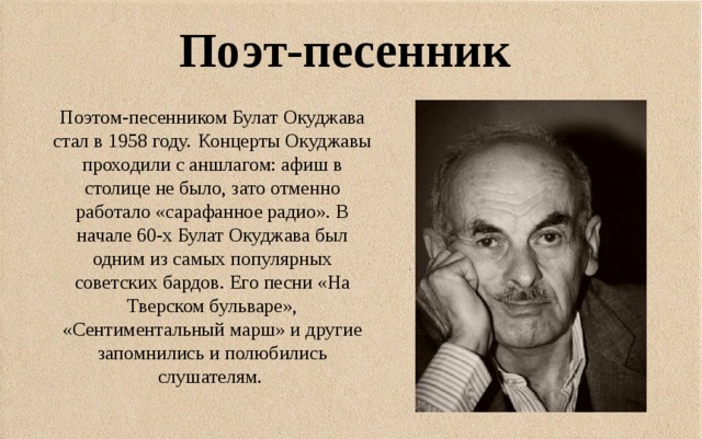 Поэт-песенник Поэтом-песенником Булат Окуджава стал в 1958 году.  Концерты Окуджавы проходили с аншлагом: афиш в столице не было, зато отменно работало «сарафанное радио». В начале 60-х Булат Окуджава был одним из самых популярных советских бардов. Его песни «На Тверском бульваре», «Сентиментальный марш» и другие запомнились и полюбились слушателям.  