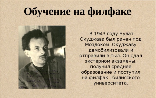 Обучение на филфаке     В 1943 году Булат Окуджава был ранен под Моздоком. Окуджаву демобилизовали и отправили в тыл. Он сдал экстерном экзамены, получил среднее образование и поступил на филфак Тбилисского университета.  