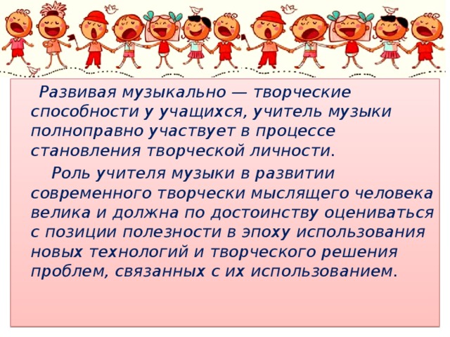  Развивая музыкально — творческие способности у учащихся, учитель музыки полноправно участвует в процессе становления творческой личности.  Роль учителя музыки в развитии современного творчески мыслящего человека велика и должна по достоинству оцениваться с позиции полезности в эпоху использования новых технологий и творческого решения проблем, связанных с их использованием.   