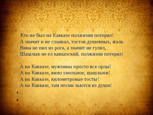  Кто не был на Кавказе полжизни потерял!  А значит и не слышал, тостов душевных, жаль  Вина не пил из рога, а значит не гулял,  Шашлык не ел кавказский, полжизни потерял!   А на Кавказе, мужчины просто все орлы!  А на Кавказе, вино хмельное, шашлыки!  А на Кавказе, километровые тосты!  А на Кавказе, там песни льются из души!     