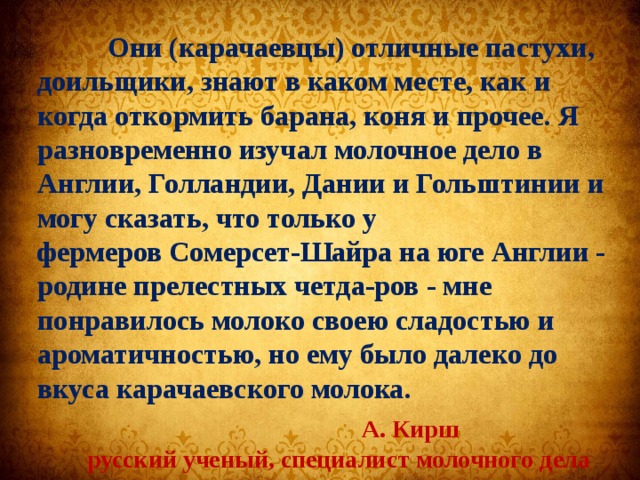  Они (карачаевцы) отличные пастухи, доильщики, знают в каком месте, как и когда откормить барана, коня и прочее. Я разновременно изучал молочное дело в Англии, Голландии, Дании и Гольштинии и могу сказать, что только у фермеров Сомерсет-Шайра на юге Англии - родине прелестных четда-ров - мне понравилось молоко своею сладостью и ароматичностью, но ему было далеко до вкуса карачаевского молока.  А. Кирш   русский ученый, специалист молочного дела  