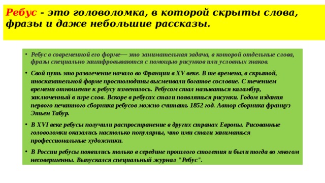 Ребус - это головоломка, в которой скрыты слова, фразы и даже небольшие рассказы.   Ребус в современной его форме— это занимательная задача, в которой отдельные слова, фразы специально зашифровываются с помощью рисунков или условных знаков. Свой путь это развлечение начало во Франции в XV веке. В те времена, в скрытой, иносказательной форме простолюдины высмеивали богатое сословие. С течением времени отношение к ребусу изменилось. Ребусом стал называться каламбур, заключенный в игре слов. Вскоре в ребусах стали появляться рисунки. Годом издания первого печатного сборника ребусов можно считать 1852 год. Автор сборника француз Этьен Табур. В XVI веке ребусы получили распространение в других странах Европы. Рисованные головоломки оказались настолько популярны, что ими стали заниматься профессиональные художники. В России ребусы появились только в середине прошлого столетия и были тогда во многом несовершенны. Выпускался специальный журнал 