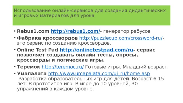 Использование онлайн-сервисов для создания дидактических и игровых материалов для урока   Rebus1.com   http://rebus1.com/ - генератор ребусов Фабрика кроссвордов   http://puzzlecup.com/crossword-ru/ - это сервис по созданию кроссвордов. Online Test Pad  http://onlinetestpad.com/ru - сервис позволяет создавать онлайн тесты, опросы, кроссворды и логические игры. Теремок   http://teremoc.ru/  Готовые игры. Младший возраст. Умапалата  http://www.umapalata.com/ui_ru/home.asp  Разработка образовательных игр для детей. Возраст 6-15 лет. 8 прототипов игр. В игре до 10 уровней, 30 упражнений в каждом уровне.  