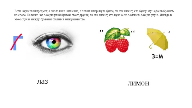  Если нарисован предмет, а около него написана, а потом зачеркнута буква, то это значит, что букву эту надо выбросить из слова. Если же над зачеркнутой буквой стоит другая, то это значит, что нужно ею заменить зачеркнутую. Иногда в этом случае между буквами ставится знак равенства.   лаз лимон 