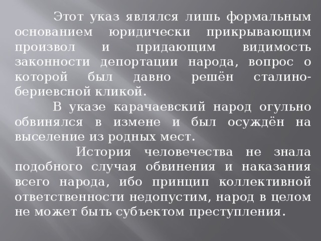  Этот указ являлся лишь формальным основанием юридически прикрывающим произвол и придающим видимость законности депортации народа, вопрос о которой был дав­но решён сталино-бериевсной кликой.  В указе карачаевский народ огульно обвинялся в измене и был осуждён на выселение из родных мест.  История человечества не знала подобного случая обвинения и наказания всего народа, ибо принцип коллективной ответственности недопустим, народ в целом не может быть субъектом преступления. 