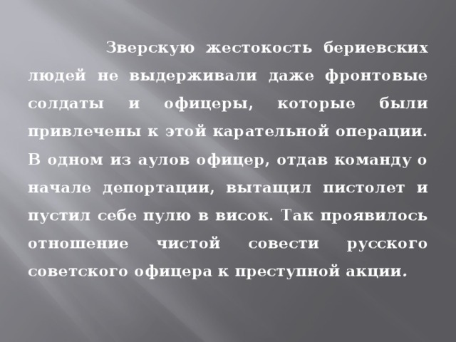  Зверскую жестокость бериевских людей не выдерживали даже фронто­вые солдаты и офицеры, которые были привлечены к этой карательной операции. В одном из аулов офицер, отдав команду о начале депортации, вытащил пистолет и пустил себе пулю в висок. Так проявилось отношение чистой совести русского советского офицера к преступной акции . 