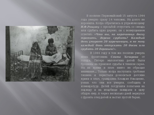  В посёлке Первомайский 15 августа 1944 года умерло сразу 14 человек. Их долго не хоронили. Когда обратились к управляющему И.Ф.Рощину с просьбой отпустить со склада или срубить одно дерево, он с возмущением ответил: «Что вы, на карачаевца доску тратить, дере­во срубить? Каждый день умирает 20 карачаевцев, я не могу каждый день отпускать 20 досок или срубать 20 деревьев!».   В 1944 году в том же посёлке умерла жена фронтовика Сеита Хачирова от голода. Пятеро малолетних детей были брошены на произвол судьбы в тёмном сарае. На их крики и плач никто не обращал внимания... Только когда наступила гробовая тишина и перестали доноситься детские крики и плач, гражданка Клавдия Иващенко, узнав, что они все умерли, сооб­щила в комендатуру. Детей погрузили лопатами на подводу и на клад­бище закидали в одну общую яму. А через несколько дней вернулся с фронта отец детей и застал пустой барак. 