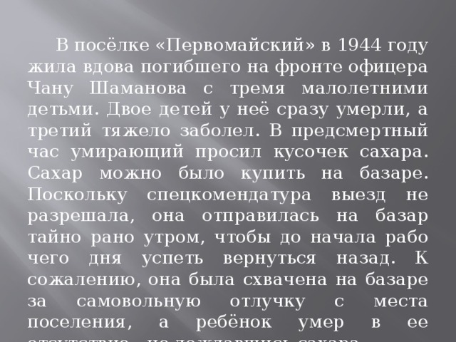  В посёлке «Первомайский» в 1944 году жила вдова погиб­шего на фронте офицера Чану Шаманова с тремя малолетними детьми. Двое детей у неё сразу умерли, а третий тяжело заболел. В пред­смертный час умирающий просил кусочек сахара. Сахар можно было купить на базаре. Поскольку спецкомендатура выезд не разрешала, она отправилась на базар тайно рано утром, чтобы до начала рабо­чего дня успеть вернуться назад. К сожалению, она была схваче­на на базаре за самовольную отлучку с места поселения, а ребёнок умер в ее отсутствие - не дождавшись сахара.  