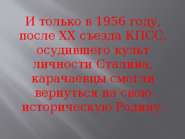 И только в 1956 году, после ХХ съезда КПСС, осудившего культ личности Сталина, карачаевцы смогли вернуться на свою историческую Родину.   