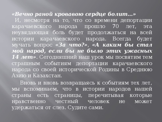 «Вечно раной кровавою сердце болит…» И, несмотря на то, что со времени депортации карачаевского народа прошло 70 лет, эта неувядающая боль будет продолжаться на всей истории карачаевского народа. Всегда будет мучать вопрос «За что?» , «А каким бы стал мой народ, если бы не было этих ужасных 14 лет» . Сегодняшний наш урок мы посвятим тем страшным событиям депортации карачаевского народа со своей исторической Родины в Среднюю Азию и Казахстан.  Вновь и вновь возвращаясь к событиям тех лет, мы вспоминаем, что в истории народов нашей страны есть страницы, перечитывая которые нравственно честный человек не может удержаться от слез. Судите сами. 