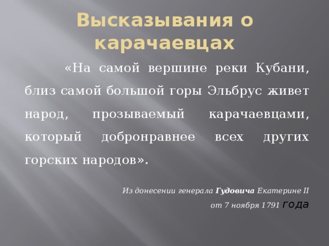 Высказывания о карачаевцах  «На самой вершине реки Кубани, близ самой большой горы Эльбрус живет народ, прозываемый карачаевцами, который добронравнее всех других горских народов». Из донесении генерала Гудовича Екатерине II от 7 ноября 1791 года 