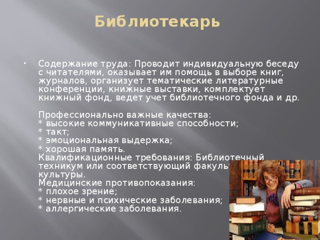 Библиотекарь   Содержание труда: Проводит индивидуальную беседу с читателями, оказывает им помощь в выборе книг, журналов, организует тематические литературные конференции, книжные выставки, комплектует книжный фонд, ведет учет библиотечного фонда и др.  Профессионально важные качества:  * высокие коммуникативные способности;  * такт;  * эмоциональная выдержка;  * хорошая память.  Квалификационные требования: Библиотечный техникум или соответствующий факультет института культуры.  Медицинские противопоказания:  * плохое зрение;  * нервные и психические заболевания;  * аллергические заболевания. 