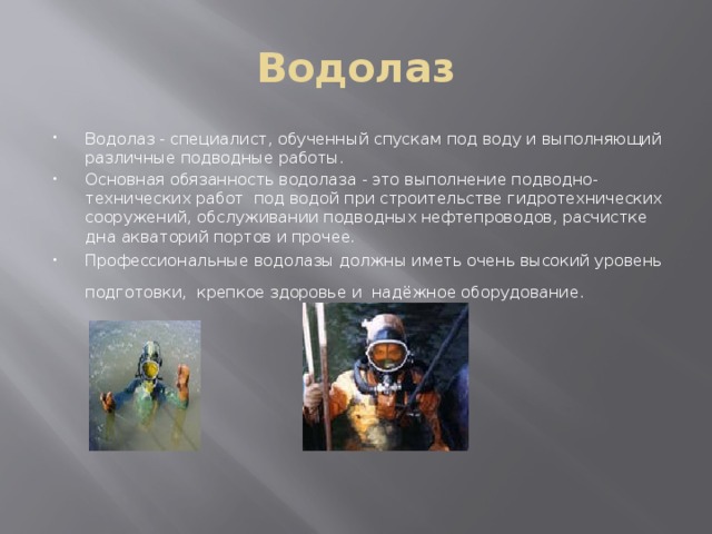 Водолаз Водолаз - специалист, обученный спускам под воду и выполняющий различные подводные работы. Основная обязанность водолаза - это выполнение подводно-технических работ под водой при строительстве гидротехнических сооружений, обслуживании подводных нефтепроводов, расчистке дна акваторий портов и прочее. Профессиональные водолазы должны иметь очень высокий уровень подготовки, крепкое здоровье и надёжное оборудование.  