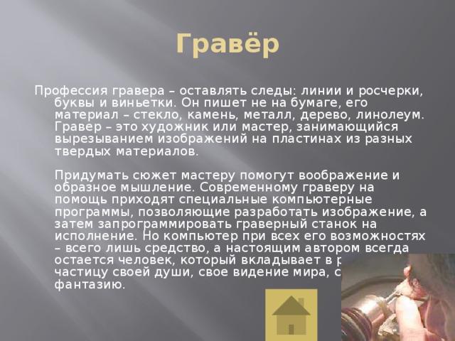 Гравёр Профессия гравера – оставлять следы: линии и росчерки, буквы и виньетки. Он пишет не на бумаге, его материал – стекло, камень, металл, дерево, линолеум. Гравер – это художник или мастер, занимающийся вырезыванием изображений на пластинах из разных твердых материалов.   Придумать сюжет мастеру помогут воображение и образное мышление. Современному граверу на помощь приходят специальные компьютерные программы, позволяющие разработать изображение, а затем запрограммировать граверный станок на исполнение. Но компьютер при всех его возможностях – всего лишь средство, а настоящим автором всегда остается человек, который вкладывает в работу частицу своей души, свое видение мира, свою фантазию.    