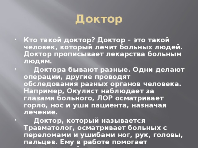 Доктор Кто такой доктор? Доктор – это такой человек, который лечит больных людей. Доктор прописывает лекарства больным людям.  Доктора бывают разные. Одни делают операции, другие проводят обследования разных органов человека. Например, Окулист наблюдает за глазами больного, ЛОР осматривает горло, нос и уши пациента, назначая лечение.  Доктор, который называется Травматолог, осматривает больных с переломами и ушибами ног, рук, головы, пальцев. Ему в работе помогает рентгеновский аппарат. 