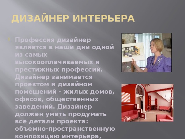 Дизайнер интерьера Профессия дизайнер является в наши дни одной из самых высокооплачиваемых и престижных профессий. Дизайнер занимается проектом и дизайном помещений - жилых домов, офисов, общественных заведений. Дизайнер должен уметь продумать все детали проекта: объемно-пространственную композицию интерьера, стилевое решение, подобрать отделочные материалы, мебель и оборудование. 