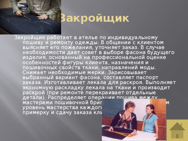 Закройщик Закройщик работает в ателье по индивидуальному пошиву и ремонту одежды. В общении с клиентом выясняет его пожелания, уточняет заказ. В случае необходимости дает совет в выборе фасона будущего изделия, основанный на профессиональной оценке особенностей фигуры клиента, назначения и пошивочных свойств ткани, направлений моды. Снимает необходимые мерки. Зарисовывает выбранный вариант фасона, составляет паспорт заказа. Изготавливает лекала для раскроя. Выполняет экономную раскладку лекала на ткани и производит раскрой (при ремонте перекраивает отдельные детали). Распределяет операции пошива между мастерами пошивочной бригады, учитывая при этом уровень мастерства каждого работника. Проводит примерку и сдачу заказа клиенту.   