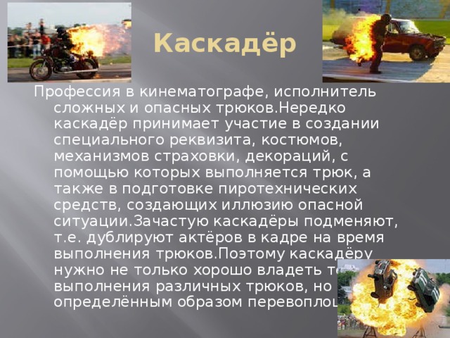 Каскадёр Профессия в кинематографе, исполнитель сложных и опасных трюков.Нередко каскадёр принимает участие в создании специального реквизита, костюмов, механизмов страховки, декораций, с помощью которых выполняется трюк, а также в подготовке пиротехнических средств, создающих иллюзию опасной ситуации.Зачастую каскадёры подменяют, т.е. дублируют актёров в кадре на время выполнения трюков.Поэтому каскадёру нужно не только хорошо владеть техникой выполнения различных трюков, но и уметь определённым образом перевоплощаться. 