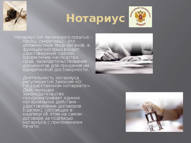 Нотариус Нотариус (от латинского notarius - писец, секретарь) - это должностное лицо органов, в функции которых входит удостоверение сделок, оформление наследства, прав, засвидетельствование документов для придания им юридической достоверности.   Деятельность нотариуса регулируется Законом «О государственном нотариате». Действующее законодательство предусматривает единое нотариальное действие - удостоверение договоров (сделок), состоящее в надписи об этом на самом договоре за подписью нотариуса с приложением печати.    