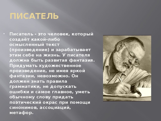 писатель Писатель - это человек, который создаёт какой-либо осмысленный текст (произведение) и зарабатывает этим себе на жизнь. У писателя должна быть развитая фантазия. Придумать художественное произведение, не имея яркой фантазии, невозможно. Он должен знать правила грамматики, не допускать ошибки и самое главное, уметь обычному слову придать поэтический окрас при помощи синонимов, ассоциаций, метафор. 