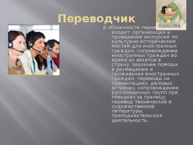 Переводчик В обязанности переводчика входит: организация и проведение экскурсий по культурно-историческим местам для иностранных граждан, сопровождение иностранных граждан во время их визитов в страну, оказание помощи в размещении и проживании иностранных граждан, переводы на презентациях, деловых встречах, сопровождение русскоязычных групп при поездках за границу, перевод технической и художественной литературы, преподавательская деятельность.   