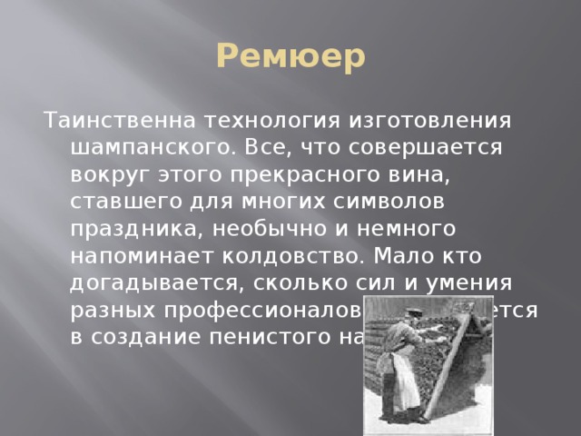 Ремюер Таинственна технология изготовления шампанского. Все, что совершается вокруг этого прекрасного вина, ставшего для многих символов праздника, необычно и немного напоминает колдовство. Мало кто догадывается, сколько сил и умения разных профессионалов вкладывается в создание пенистого напитка.    