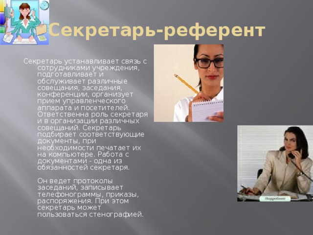 Секретарь-референт Секретарь устанавливает связь с сотрудниками учреждения, подготавливает и обслуживает различные совещания, заседания, конференции, организует прием управленческого аппарата и посетителей. Ответственна роль секретаря и в организации различных совещаний. Секретарь подбирает соответствующие документы, при необходимости печатает их на компьютере. Работа с документами - одна из обязанностей секретаря.   Он ведет протоколы заседаний, записывает телефонограммы, приказы, распоряжения. При этом секретарь может пользоваться стенографией.    