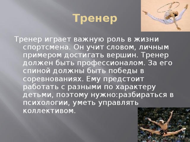 Тренер Тренер играет важную роль в жизни спортсмена. Он учит словом, личным примером достигать вершин. Тренер должен быть профессионалом. За его спиной должны быть победы в соревнованиях. Ему предстоит работать с разными по характеру детьми, поэтому нужно:разбираться в психологии, уметь управлять коллективом. 