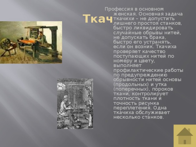 Ткач Профессия в основном женская. Основная задача ткачихи – не допустить лишнего простоя станков, быстро ликвидировать случайные обрывы нитей, не допускать брака, быстро его устранять, если он возник. Ткачиха проверяет качество поступающих нитей по номеру и цвету, выполняет профилактические работы по предупреждению обрывности нитей основы (продольных) и утка (поперечных), пороков ткани, контролирует плотность ткани и точность рисунка переплетения. Одна ткачиха обслуживает несколько станков.    