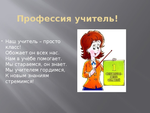 Профессия учитель! Наш учитель – просто класс!  Обожает он всех нас.  Нам в учёбе помогает.  Мы стараемся, он знает.  Мы учителем гордимся,  К новым знаниям стремимся!   