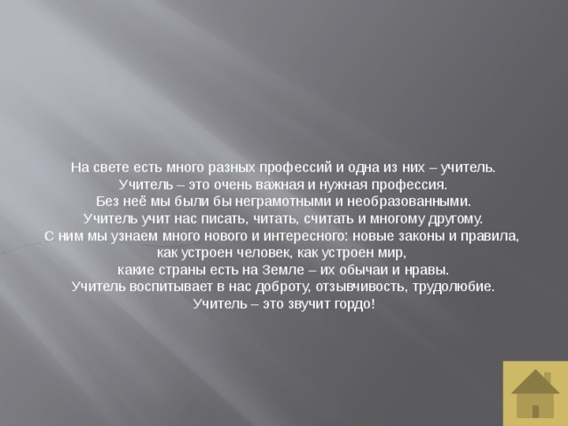 На свете есть много разных профессий и одна из них – учитель. Учитель – это очень важная и нужная профессия. Без неё мы были бы неграмотными и необразованными. Учитель учит нас писать, читать, считать и многому другому. С ним мы узнаем много нового и интересного: новые законы и правила, как устроен человек, как устроен мир, какие страны есть на Земле – их обычаи и нравы. Учитель воспитывает в нас доброту, отзывчивость, трудолюбие. Учитель – это звучит гордо! 