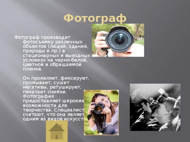 Фотограф Фотограф производит фотосъемку различных объектов (людей, зданий, природы и пр.) в стационарных и выездных условиях на черно-белой, цветной и обращаемой пленке.   Он проявляет, фиксирует, промывает, сушит негативы, ретуширует, печатает снимки. Фотография предоставляет широкие возможности для творчества. Специалисты считают, что она является одним из видов искусства.   