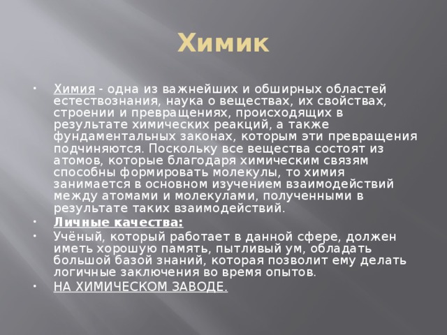 Химик Химия - одна из важнейших и обширных областей естествознания, наука о веществах, их свойствах, строении и превращениях, происходящих в результате химических реакций, а также фундаментальных законах, которым эти превращения подчиняются. Поскольку все вещества состоят из атомов, которые благодаря химическим связям способны формировать молекулы, то химия занимается в основном изучением взаимодействий между атомами и молекулами, полученными в результате таких взаимодействий. Личные качества: Учёный, который работает в данной сфере, должен иметь хорошую память, пытливый ум, обладать большой базой знаний, которая позволит ему делать логичные заключения во время опытов. НА ХИМИЧЕСКОМ ЗАВОДЕ. 