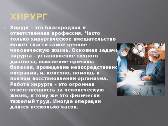 хирург Хирург - это благородная и ответственная профессия. Часто только хирургическое вмешательство может спасти самое ценное - человеческую жизнь. Основная задача хирурга - установление точного диагноза, выяснение причины болезни, проведение непосредственно операции, и, конечно, помощь в полном восстановлении организма. Работа хирурга – это огромная ответственность за человеческую жизнь, к тому же это физически тяжелый труд. Иногда операции длятся несколько часов. 