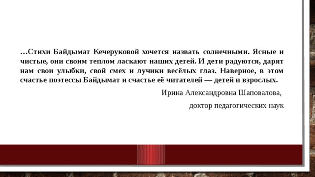 … Стихи Байдымат Кечеруковой хочется назвать солнечными. Ясные и чистые, они своим теплом ласкают наших детей. И дети радуются, дарят нам свои улыбки, свой смех и лучики весёлых глаз. Наверное, в этом счастье поэтессы Байдымат и счастье её читателей — детей и взрослых.  Ирина Александровна Шаповалова, доктор педагогических наук 