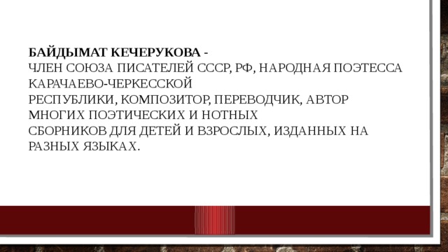 Байдымат Кечерукова - Член союза писателей СССР, РФ, Народная поэтесса Карачаево-Черкесской республики, композитор, переводчик, автор многих поэтических и нотных сборников для детей и взрослых, изданных на разных языках. 