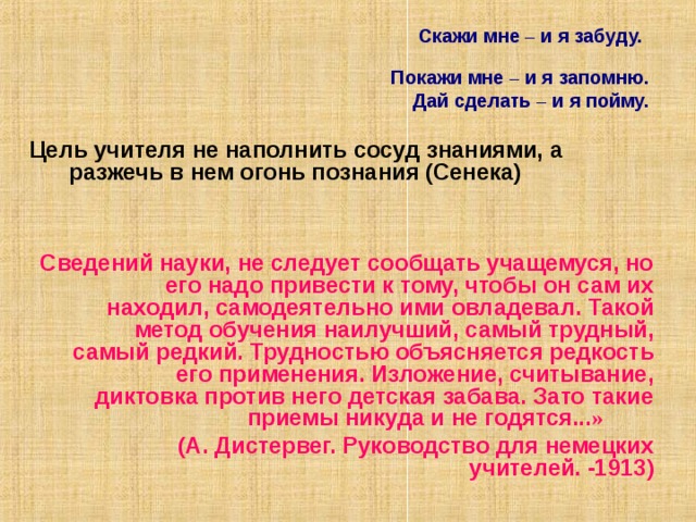  Скажи мне – и я забуду.  Покажи мне – и я запомню.  Дай сделать – и я пойму.   Цель учителя не наполнить сосуд знаниями, а разжечь в нем огонь познания (Сенека)   Сведений науки, не следует сообщать учащемуся, но его надо привести к тому, чтобы он сам их находил, самодеятельно ими овладевал. Такой метод обучения наилучший, самый трудный, самый редкий. Трудностью объясняется редкость его применения. Изложение, считывание, диктовка против него детская забава. Зато такие приемы никуда и не годятся... »   (А. Дистервег. Руководство для немецких учителей. -1913) 