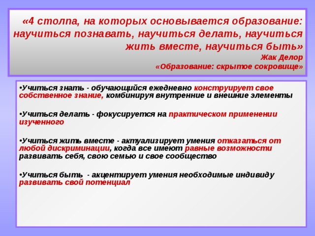 «4 столпа, на которых основывается образование: научиться познавать, научиться делать, научиться жить вместе, научиться быть»  Жак Делор  «Образование: скрытое сокровище» Учиться знать - обучающийся ежедневно конструирует свое собственное знание, комбинируя внутренние и внешние элементы   Учиться делать - фокусируется на практическом применении изученного   Учиться жить вместе - актуализирует умения отказаться от любой дискриминации , когда все имеют равные возможности развивать себя, свою семью и свое сообщество   Учиться быть - акцентирует умения необходимые индивиду развивать свой потенциал 